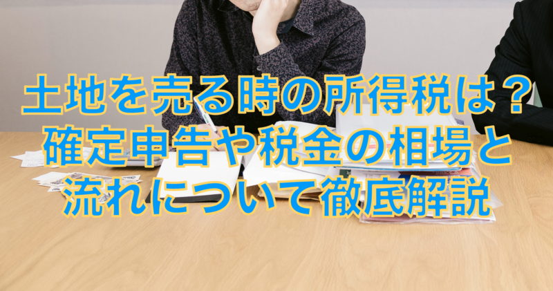 土地を売る時の所得税は？確定申告や税金の相場と流れについて徹底解説
