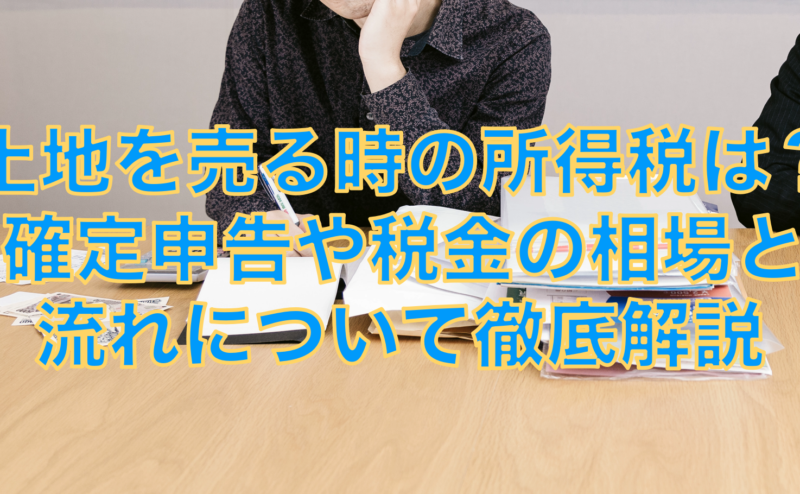 土地を売る時の所得税は？確定申告や税金の相場と流れについて徹底解説
