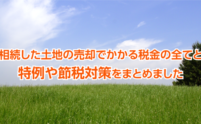 相続した土地の売却でかかる税金の全てと特例や節税対策をまとめました